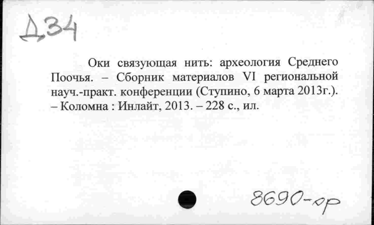 ﻿À34
Оки связующая нить: археология Среднего Поочья. - Сборник материалов VI региональной науч.-практ. конференции (Ступино, 6 марта 2013г.). - Коломна : Инлайт, 2013. - 228 с., ил.